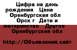 Цифра на день рождения › Цена ­ 300 - Оренбургская обл., Орск г. Дети и материнство » Другое   . Оренбургская обл.